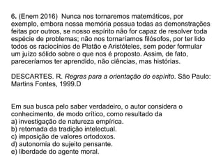 6. (Enem 2016) Nunca nos tornaremos matemáticos, por
exemplo, embora nossa memória possua todas as demonstrações
feitas por outros, se nosso espírito não for capaz de resolver toda
espécie de problemas; não nos tornaríamos filósofos, por ter lido
todos os raciocínios de Platão e Aristóteles, sem poder formular
um juízo sólido sobre o que nos é proposto. Assim, de fato,
pareceríamos ter aprendido, não ciências, mas histórias.
DESCARTES. R. Regras para a orientação do espírito. São Paulo:
Martins Fontes, 1999.D
Em sua busca pelo saber verdadeiro, o autor considera o
conhecimento, de modo crítico, como resultado da
a) investigação de natureza empírica.
b) retomada da tradição intelectual.
c) imposição de valores ortodoxos.
d) autonomia do sujeito pensante.
e) liberdade do agente moral.
 