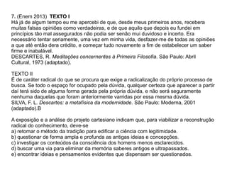 7. (Enem 2013) TEXTO I
Há já de algum tempo eu me apercebi de que, desde meus primeiros anos, recebera
muitas falsas opiniões como verdadeiras, e de que aquilo que depois eu fundei em
princípios tão mal assegurados não podia ser senão mui duvidoso e incerto. Era
necessário tentar seriamente, uma vez em minha vida, desfazer-me de todas as opiniões
a que até então dera crédito, e começar tudo novamente a fim de estabelecer um saber
firme e inabalável.
DESCARTES, R. Meditações concernentes à Primeira Filosofia. São Paulo: Abril
Cultural, 1973 (adaptado).
TEXTO II
É de caráter radical do que se procura que exige a radicalização do próprio processo de
busca. Se todo o espaço for ocupado pela dúvida, qualquer certeza que aparecer a partir
daí terá sido de alguma forma gerada pela própria dúvida, e não será seguramente
nenhuma daquelas que foram anteriormente varridas por essa mesma dúvida.
SILVA, F. L. Descartes: a metafísica da modernidade. São Paulo: Moderna, 2001
(adaptado).B
A exposição e a análise do projeto cartesiano indicam que, para viabilizar a reconstrução
radical do conhecimento, deve-se
a) retomar o método da tradição para edificar a ciência com legitimidade.
b) questionar de forma ampla e profunda as antigas ideias e concepções.
c) investigar os conteúdos da consciência dos homens menos esclarecidos.
d) buscar uma via para eliminar da memória saberes antigos e ultrapassados.
e) encontrar ideias e pensamentos evidentes que dispensam ser questionados.
 