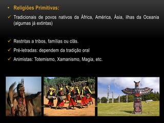 • Religiões Primitivas: 
 Tradicionais de povos nativos da África, América, Ásia, ilhas da Oceania 
(algumas já extintas) 
 Restritas a tribos, famílias ou clãs. 
 Pré-letradas: dependem da tradição oral 
 Animistas: Totemismo, Xamanismo, Magia, etc. 
 