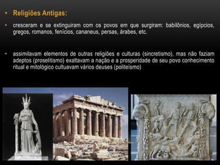• Religiões Antigas: 
• cresceram e se extinguiram com os povos em que surgiram: babilônios, egípcios, 
gregos, romanos, fenícios, cananeus, persas, árabes, etc. 
• assimilavam elementos de outras religiões e culturas (sincretismo), mas não faziam 
adeptos (proselitismo) exaltavam a nação e a prosperidade de seu povo conhecimento 
ritual e mitológico cultuavam vários deuses (politeísmo) 
 