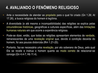 4. AVALIANDO O FENÔMENO RELIGIOSO 
• Ante a necessidade de atender ao propósito para o qual foi criado (Gn 1.26; At 
17.26), a busca religiosa do homem é legítima. 
• A diversidade (e até mesmo a incompatibilidade) das religiões se explica pelas 
circunstâncias históricas, geográficas e culturais específicas, além das limitações 
humanas naturais em que ocorre a experiência religiosa. 
• Pode-se dizer, então, que todas as religiões apresentam elementos de verdade, 
remanescentes de uma revelação original que, devido à condição decaída do 
homem, foi aos poucos distorcida (Rm 1.21-25). 
• Portanto, faz-se necessária uma revelação, por ato soberano de Deus, pelo qual 
Ele se revele e instrua o homem quanto ao modo correto de relacionar-se 
consigo (Gn 4.4-7; Hb 11.4). 
 