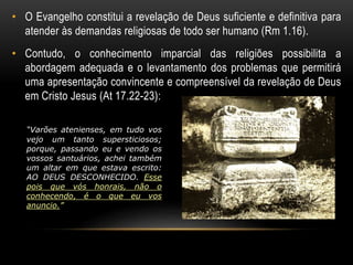 • O Evangelho constitui a revelação de Deus suficiente e definitiva para 
atender às demandas religiosas de todo ser humano (Rm 1.16). 
• Contudo, o conhecimento imparcial das religiões possibilita a 
abordagem adequada e o levantamento dos problemas que permitirá 
uma apresentação convincente e compreensível da revelação de Deus 
em Cristo Jesus (At 17.22-23): 
“Varões atenienses, em tudo vos 
vejo um tanto supersticiosos; 
porque, passando eu e vendo os 
vossos santuários, achei também 
um altar em que estava escrito: 
AO DEUS DESCONHECIDO. Esse 
pois que vós honrais, não o 
conhecendo, é o que eu vos 
anuncio.” 
