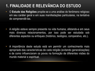 1. FINALIDADE E RELEVÂNCIA DO ESTUDO 
• O Estudo das Religiões propõe-se a uma análise do fenômeno religioso 
em seu caráter geral e em suas manifestações particulares, na tentativa 
de compreendê-las. 
• A religião esteve sempre presente na vida humana, afetando-a em seus 
mais diversos relacionamentos, por isso pode ser estudada sob 
diferentes aspectos ou enfoques (histórico, teológico, comparativo, etc.). 
• A importância deste estudo está em permitir um conhecimento mais 
apropriado das características de cada religião (evitando generalizações) 
e de como influenciaram os povos na formação de diferentes visões do 
mundo material e espiritual. 
 