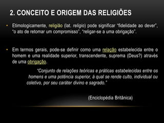 2. CONCEITO E ORIGEM DAS RELIGIÕES 
• Etimologicamente, religião (lat. religio) pode significar “fidelidade ao dever”, 
“o ato de retomar um compromisso”, “religar-se a uma obrigação”. 
• Em termos gerais, pode-se definir como uma relação estabelecida entre o 
homem e uma realidade superior, transcendente, suprema (Deus?) através 
de uma obrigação. 
“Conjunto de relações teóricas e práticas estabelecidas entre os 
homens e uma potência superior, à qual se rende culto, individual ou 
coletivo, por seu caráter divino e sagrado.” 
(Enciclopédia Britânica) 
 