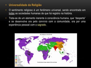 • Universalidade da Religião 
• O sentimento religioso é um fenômeno universal, sendo encontrado em 
todas as sociedades humanas de que há registro na história. 
• Trata-se de um elemento inerente à consciência humana, que “desperta” 
e se desenvolve ora pelo convívio com a comunidade, ora por uma 
experiência pessoal com o sagrado. 
 