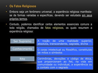 • Os Fatos Religiosos 
• Embora seja um fenômeno universal, a experiência religiosa manifesta-se 
de formas variadas e específicas, devendo ser estudada em seus 
próprios termos. 
• Contudo, podemos identificar certos elementos essenciais comuns a 
toda religião, chamados de fatos religiosos, os quais resumem a 
experiência religiosa: 
Ser Supremo A noção de uma realidade superior, 
absoluta, transcendente, sagrada, divina 
Conhecimento O corpo intelectual ou filosófico, constituído 
de mitos e símbolos 
Rito Cerimônias, devoções e código de ética, 
que proporcionam ao fiel, na vida em 
comunidade ou individual, a experiência ou 
o contato com o sagrado 
 