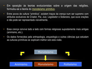 • Em oposição às teorias evolucionistas sobre a origem das religiões, 
formulou-se a teoria do monoteísmo primitivo. 
• Entre povos de cultura “primitiva”, existem traços da crença num ser supremo com 
atributos exclusivos de Criador, Pai, Juiz, Legislador e Soberano, que ouve orações 
e não pode ser representado visivelmente. 
• Essa crença convive lado a lado com formas religiosas supostamente mais antigas 
(animismo, etc.). 
• Os dados fornecidos pela antropologia, arqueologia e outras ciências que estudam 
as culturas primitivas se explicam melhor sob esta visão. 
Monoteísmo 
Animismo Monoteísmo 
Politeísmo 
 