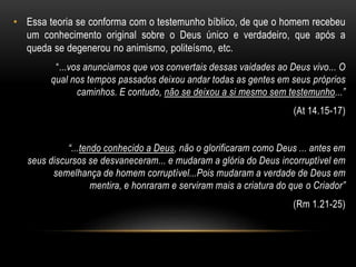 • Essa teoria se conforma com o testemunho bíblico, de que o homem recebeu 
um conhecimento original sobre o Deus único e verdadeiro, que após a 
queda se degenerou no animismo, politeísmo, etc. 
“...vos anunciamos que vos convertais dessas vaidades ao Deus vivo... O 
qual nos tempos passados deixou andar todas as gentes em seus próprios 
caminhos. E contudo, não se deixou a si mesmo sem testemunho...” 
(At 14.15-17) 
“...tendo conhecido a Deus, não o glorificaram como Deus ... antes em 
seus discursos se desvaneceram... e mudaram a glória do Deus incorruptível em 
semelhança de homem corruptível...Pois mudaram a verdade de Deus em 
mentira, e honraram e serviram mais a criatura do que o Criador” 
(Rm 1.21-25) 
 