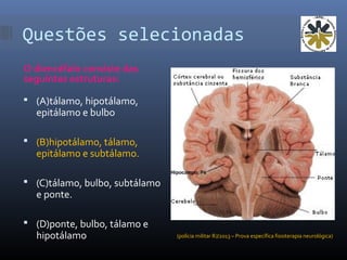 Questões selecionadas
O diencéfalo consiste das
seguintes estruturas:
 (A)tálamo, hipotálamo,
epitálamo e bulbo
 (B)hipotálamo, tálamo,
epitálamo e subtálamo.
 (C)tálamo, bulbo, subtálamo
e ponte.
 (D)ponte, bulbo, tálamo e
hipotálamo (polícia militar RJ/2013 – Prova específica fisioterapia neurológica)
 