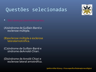 Questões selecionadas
 São doenças desmielinizantes:
(A)síndrome de Guillain-Barré e
esclerose múltipla.
(B)esclerose múltipla e esclerose
lateralamiotrófica.
(C)síndrome de Guillain-Barré e
síndrome deArnold-Chiari.
(D)síndrome de Arnold-Chiari e
esclerose lateral amiotrófica.
(polícia militar RJ/2013 – Prova específica fisioterapia neurológica)
 