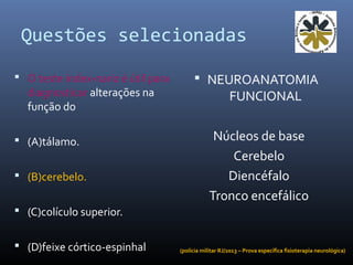 Questões selecionadas
 O teste índex-nariz é útil para
diagnosticar alterações na
função do
 (A)tálamo.
 (B)cerebelo.
 (C)colículo superior.
 (D)feixe córtico-espinhal
 NEUROANATOMIA
FUNCIONAL
Núcleos de base
Cerebelo
Diencéfalo
Tronco encefálico
(polícia militar RJ/2013 – Prova específica fisioterapia neurológica)
 