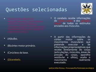 Questões selecionadas
 O local de fundamental
importância para o aprendizado
motor em que são feitas as
correções quando os movimentos
resultantes falham em relação às
expectativas é o(s)
 (A)bulbo.
 (B)córtex motor primário.
 (C)núcleos da base.
 (D)cerebelo.
• O cerebelo recebe informações
do córtex motor e dos gânglios
basais de todos os estímulos
enviados aos músculos.
• A partir das informações do
córtex motor sobre os
movimentos musculares que
pretende executar e de
informações proprioceptivas que
recebe diretamente do corpo
(articulações, músculos, áreas de
pressão do corpo, aparelho
vestibular e olhos), avalia o
movimento realmente
executado.
(polícia militar RJ/2013 – Prova específica fisioterapia neurológica)
 
