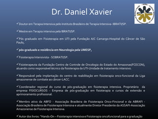 Doutor em Terapia Intensiva pelo Instituto Brasileiro de Terapia Intensiva- IBRATI/SP.
Mestre em Terapia intensiva pela IBRATI/SP.
Pós graduado em Fisioterapia em UTI pela Fundação A/C Camargo-Hospital do Câncer de São
Paulo,
pós-graduado e residência em Neurologia pela UMESP,
Fisioterapia Intensivista - SOBRATI/SP.
Fisioterapeuta da Fundação Centro de Controle de Oncologia do Estado do Amazonas(FCECON),
atuando como responsável técnico da fisioterapia da UTI-Unidade de tratamento intensivo.
Responsável pela implantação do centro de reabilitação em fisioterapia onco-funcional da Liga
amazonense de combate ao câncer-LACC.
Coordenador regional do curso de pós-graduação em fisioterapia intensiva. Proprietário da
empresa FISIOCURSOS - Empresa de pós-graduação em fisioterapia e cursos de extensão e
aprimoramento profissional.
Membro ativo da ABFO - Associação Brasileira de Fisioterapia Onco-Fincional e da ABRAFI -
Associação Brasileira de Fisioterapia Intensiva e atualmente Diretor Presidente da ASSAFI-Associação
Amazonense de Fisioterapia Intensiva.
Autor dos livros: “Hands-On – Fisioterapia intensiva e Fisioterapia oncofuncional para a graduação
Dr. Daniel Xavier
 