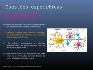 Questões específicas
O sistema nervoso é composto de neurônios e
células gliais (gliócitos).Marque a opção correta
acerca da atividadedessas estruturas.
(A) Os gliócitos produzem e veiculam potenciais de ação
que funcionam como unidades de informação.
(B) Os gliócitos lidam com sinais químicos de orientação
do crescimento e de migração dos neurônios
durante o desenvolvimento.
(C) Os axônios correspondem a inúmeros
prolongamentos do corpo neuronal que se
ramificam múltiplas vezes.
(D) Cada neurônio tem um único dendrito de onde
emergem as informações eferentes dirigidas às
outras células de um circuitoneuronal
(polícia militar RJ/2013 – Prova específica fisioterapia neurológica)
 