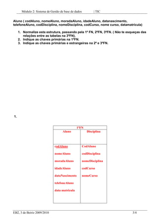 Indique as chaves primárias e estrangeiras na 2º e 3ºFN. 1.<br />1ºFNAlunoDisciplinacodAlunonomeAluno moradaAlunoidadeAlunodataNascimentotelefoneAlunodata matriculaCodAlunocodDisciplinanomeDisciplinacodCursonomeCurso <br />2ºFNAlunoDisciplinaCursocodAlunonomeAluno moradaAlunoidadeAlunodataNascimentotelefoneAlunodata matriculaCodAlunocodDisciplinanomeDisciplinaCodAluno codCursonomeCurso <br />3ºFNAlunoDisciplinaCursoMatriculacodAlunonomeAlunomoradaAlunoidadeAlunodataNascimentotelefoneAlunoCodAlunocodDisciplinanomeDisciplinaCodDisciplinacodCursonomeCursocodAlunoDataMatricula<br />2. Chaves primárias na 1º FN – codAluno e codDisciplina<br />3. Chaves estrangeiras 2 e 3ºFn – CodAluno, CodDisciplina, codCurso.<br />