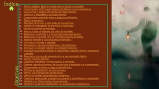 1. Definir a Razão. Qual a relação entre a razão e o sentido?
2. Compreender os Princípios Lógicos da Razão e a sua importância.
3. Caracterizar o âmbito de estudos da lógica formal.
4. Justificar a importância da lógica formal.
5. Compreender a relação entre a Lógica e a Filosofia.
6. Definir argumento.
7. Distinguir premissas e conclusão de argumentos.
8. Identificar indicadores de premissa e conclusão.
9. Definir o conceito de verdade.
10. Mostrar o que se entende por valor de verdade.
11. Relacionar a validade e a forma lógica dos argumentos.
12. Relacionar a validade com os Princípios Lógicos da Razão.
13. Associar verdade e conteúdo das proposições.
14. Contrastar validade e verdade.
15. Reconhecer argumentos dedutivos/ não dedutivos.
16. Distinguir a validade indutiva da validade dedutiva.
17. Distinguir argumentos sólidos e argumentos cogentes (definir argumento
cogente).
18. Reconhecer os atos do pensamento e a sua expressão lógica.
19. Definir conceito (termo).
20. Classificar conceitos (termos) quanto à extensão.
21. Ordenar conceitos (termos) de acordo com a extensão e a compreensão.
22. Compreender e aplicar as regras da definição.
23. Diferenciar proposições de outras frases.
24. Definir juízo (proposição predicativa).
25. Definir o conceito de proposição categórica.
26. Classificar proposições (categóricas) quanto à quantidade e à qualidade.
27. Identificar os diversos tipos de proposição.
28. Identificar os termos distribuídos nas proposições (categóricas).
Índice
Objetivos
 