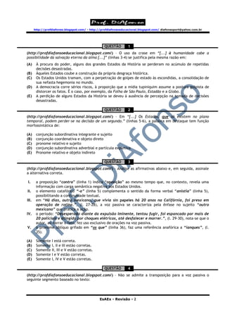 http://profdiafonso.blogspot.com/ - http://profdiafonsoeducacional.blogspot.com/ diafonsoport@yahoo.com.br




                                                   QUESTÃO        1
(http://profdiafonsoeducacional.blogspot.com/) – O uso da crase em “[...] à humanidade cabe a
possibilidade da salvação eterna da alma [...]” (linhas 3-4) se justifica pela mesma razão em:
(A)     À procura do poder, alguns dos grandes Estados da História se perderam no acúmulo de repetidas
        decisões desastradas.
(B)     Àqueles Estados coube a construção da própria desgraça histórica.
(C)     Os Estados Unidos tramam, com a perpetração de golpes de estado às escondidas, a consolidação de
        sua nefasta hegemonia no mundo.
(D)     A democracia corre sérios riscos, à proporção que a mídia tupiniquim assume a postura golpista de
        distorcer os fatos. É o caso, por exemplo, da Folha de São Paulo, Estadão e a Globo.
(E)     A perdição de alguns Estados da História se deveu à ausência de percepção na tomada de decisões
        desastradas.

                                                   QUESTÃO        2
(http://profdiafonsoeducacional.blogspot.com/) – Em “[...] Os Estados, que só existem no plano
temporal, podem perder-se na decisão de um segundo.” (linhas 5-6), a palavra em destaque tem função
morfossintática de:

(A)     conjunção subordinativa integrante e sujeito
(B)     conjunção coordenativa e objeto direto
(C)     pronome relativo e sujeito
(D)     conjunção subordinativa adverbial e partícula expletiva
(E)     Pronome relativo e objeto indireto

                                                   QUESTÃO        3
(http://profdiafonsoeducacional.blogspot.com/) – Analise as afirmativas abaixo e, em seguida, assinale
a alternativa correta.

I.      a preposição “contra” (linha 1) indica “oposição” ao mesmo tempo que, no contexto, revela uma
        informação com carga semântica negativa aos Estados Unidos.
II.     o elemento catafórico “-a” (linha 5) complementa o sentido da forma verbal “anistia” (linha 5),
        possibilitando a continuidade textual.
III.    em “Há dias, outro mexicano, que vivia sin papeles há 20 anos na Califórnia, foi preso em
        operação de rotina.”, (l. 27-28), a voz passiva se caracteriza pela ênfase no sujeito “outro
        mexicano” que pratica a ação.
IV.     o período: “Desesperado diante da expulsão iminente, tentou fugir, foi espancado por mais de
        20 policiais e atingido por choques elétricos, até desfalecer e morrer.”, (l. 29-30), nota-se que o
        autor, ao narrar o fato, fez uso exclusivo de orações na voz passiva.
V.      o pronome oblíquo grifado em “os que” (linha 36), faz uma referência anafórica a “ianques”, (l.
        35).

(A)     Somente   I está correta.
(B)     Somente   I, II e III estão corretas.
(C)     Somente   II, III e V estão corretas.
(D)     Somente   I e V estão corretas.
(E)     Somente   I, IV e V estão corretas.

                                                   QUESTÃO        4
(http://profdiafonsoeducacional.blogspot.com/) – Não se admite a transposição para a voz passiva o
seguinte segmento baseado no texto:




                                                EsAEx - Revisão - 2
 