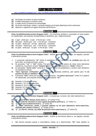 http://profdiafonso.blogspot.com/ - http://profdiafonsoeducacional.blogspot.com/ diafonsoport@yahoo.com.br




(A)     Os Estados só existem no plano temporal.
(B)     O diabo enlouquece os homens antes.
(C)     A razão reuniu os homens em comunidade.
(D)     Os jornais noticiavam, ontem, a punição imposta ao Irã pela diplomacia norte-americana.
(E)     Mataram o rapazinho em águas mexicanas do Rio Bravo.

                                                   QUESTÃO        5
(http://profdiafonsoeducacional.blogspot.com/) – Os conectivos grifados e numerados no texto podem
ser substituídos, sem prejuízo morfossintático e semântico, por, respectivamente:

(A)     o qual – ainda que – a qual – a fim de que - como
(B)     dos quais – mesmo que – que – a fim de que - consoante
(C)     os quais – desde que – em que – desde que - consoante
(D)     nos quais – mesmo que – que – a fim de que - consoante
(E)     os quais – ainda que – na qual – a fim de que - como

                                                   QUESTÃO        6
(http://profdiafonsoeducacional.blogspot.com/) – Analise as afirmativas abaixo e, em seguida, assinale
a alternativa correta.

I.      A conjunção subordinativa “se” (linha 2) estabelece o valor semântico de condição para que um
        outro fato, na oração principal, ocorra.
II.     Os pronomes “-os” e “ele” (linhas 7-8) participam da cadeia coesiva do texto como elementos
        catafóricos. O primeiro retoma “homens” (linha 7); o segundo refere-se a “diabo” (linha 7).
III.    As expressões “Assim como” (linha 8) e “do que” (linha 10) estabelecem o mesmo valor semântico
        na arquitetura textual.
IV.     “duas vigorosas civilizações” (linha 16) é uma expressão anafórica, pois aponta para “a do
        estuário do Nilo e a helênica” (linhas 16-17).
V.      O pronome “lhes” (linha 32) recupera, anaforicamente, “os pobres mexicanos” (linha 31) e poderia
        ser substituído, sem prejuízo sintático, pelo equivalente “os”.

(A)     Somente   I e III estão corretas.
(B)     Somente   I, IV e V estão corretas.
(C)     Somente   II, III e V estão corretas.
(D)     Somente   I e V estão corretas.
(E)     Somente   I, IV e V estão corretas.

                                                   QUESTÃO        7
(http://profdiafonsoeducacional.blogspot.com/) – A oração que, no texto, tem valor substantivo é:

(A)     “[...] que há uma ameaça muito maior [...]” (linhas 9-10).
(B)     “[...] conforme concluem os mais argutos pensadores políticos [...]” (linha 11).
(C)     “[...] em que se desenvolveram [...]” (linha 18).
(D)     “[...] que noticiavam, ontem, a punição imposta ao Irã pela diplomacia norte-americana,
        chefiada pela senhora Clinton [...]” (linhas 20-21)
(E)     “[...] a morrer, inerme, nas mãos de policiais norte-americanos [...]” (linha 27).

                                                   QUESTÃO        8
(http://profdiafonsoeducacional.blogspot.com/) – Analise as afirmativas abaixo e, em seguida, assinale
a alternativa correta.

I.      Não haveria prejuízo quanto à concordância verbal, se o determinante “Os” fosse abolido na


                                                EsAEx - Revisão - 3
 
