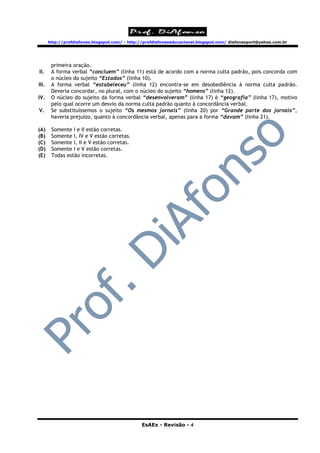 http://profdiafonso.blogspot.com/ - http://profdiafonsoeducacional.blogspot.com/ diafonsoport@yahoo.com.br




        primeira oração.
II.     A forma verbal “concluem” (linha 11) está de acordo com a norma culta padrão, pois concorda com
        o núcleo do sujeito “Estados” (linha 10).
III.    A forma verbal “estabeleceu” (linha 12) encontra-se em desobediência à norma culta padrão.
        Deveria concordar, no plural, com o núcleo do sujeito “homens” (linha 12).
IV.     O núcleo do sujeito da forma verbal “desenvolveram” (linha 17) é “geografia” (linha 17), motivo
        pelo qual ocorre um desvio da norma culta padrão quanto à concordância verbal.
V.      Se substituíssemos o sujeito “Os mesmos jornais” (linha 20) por “Grande parte dos jornais”,
        haveria prejuízo, quanto à concordância verbal, apenas para a forma “davam” (linha 21).

(A)     Somente I e II estão corretas.
(B)     Somente I, IV e V estão corretas.
(C)     Somente I, II e V estão corretas.
(D)     Somente I e V estão corretas.
(E)     Todas estão incorretas.




                                                EsAEx - Revisão - 4
 