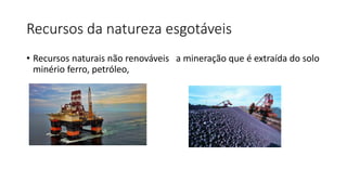 Recursos da natureza esgotáveis
• Recursos naturais não renováveis a mineração que é extraída do solo
minério ferro, petró...