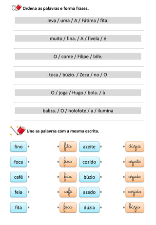 Ordena as palavras e forma frases.
leva / uma / A / Fátima / fita.
muito / fina. / A / fivela / é
O / come / Filipe / bife.
toca / búzio. / Zeca / no / O
O / joga / Hugo / bola. / à
baliza. / O / holofote / a / ilumina
Une as palavras com a mesma escrita.
fino fita
foca fino
café feia
feia café
fita foca
azeite dúzia
cozido azeite
búzio azedo
azedo cozido
dúzia búzio
 