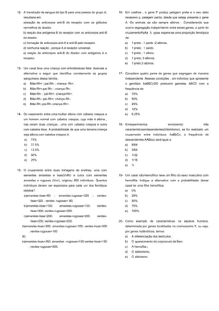 12- A transfusão de sangue do tipo B para uma pessoa do grupo A,         16- Em coelhos , o gene P produz pelagem preta e o seu alelo
    resultaria em:                                                           recessivo p, pelagem parda, desde que esteja presente o gene
    a)reação de anticorpos anti-B do receptor com os glóbulos                A. Os animais aa são sempre albinos . Considerando que
    vermelhos do doador.                                                     ocorra segregação independente entre esses genes, a partir do
    b) reação dos antígenos B do receptor com os anticorpos anti-B           cruzamentoPpAa X ppaa espera-se uma proporção fenotípica
    do doador.                                                               de:
    c) formação de anticorpos anti-A e anti-B pelo receptor.                 a)    1 preto ; 1 pardo ;2 albinos.
    d) nenhuma reação , porque A é receptor universal.                       b)    1 preto; 1 pardo.
    e) reação de anticorpos anti-B do doador com antígenos A e               c)    1 preto ; 1 albino.
    receptor.                                                                d)    1 preto; 3 albinos.
                                                                             e)    1 preto;3 albinos.
13- Um casal teve uma criança com eritroblastose fetal. Assinale a
    alternativa a seguir que identifica corretamente os grupos           17- Considere quatro pares de genes que segregam de maneira
    sanguíneos dessa família .                                               independente .Nessas condições , um indivíduo que apresente
    a)    Mãe-Rh+ ; pai-Rh- ; criança- Rh+.                                  o genótipo AaBBCcDD produzirá gametas ABCD com a
    b)    Mãe-Rh+;pai-Rh- ; criança-Rh-.                                     frequência de:
    c)    Mãe-Rh- ; pai-Rh+; criança-Rh+.                                    a)    75%
    d)    Mãe-Rh-; pai-Rh+; criança-Rh-.                                     b)    50%
    e)    Mãe-Rh-;pai-Rh-;criança-Rh+.                                       c)    25%
                                                                             d)    12%
14- Do casamento entre uma mulher albina com cabelos crespos e               e)    6,25%
    um homem normal com cabelos crespos, cuja mãe é albina ,
    nas ceram duas crianças , uma com cabelos crespos e outra            18- Emexperimentos                        envolvendo              três
    com cabelos lisos. A probabilidade de que uma terceira criança           característicasindependentes(triibridismo), se for realizado um
    seja albina com cabelos crespos é:                                       cruzamento entre indivíduos           AaBbCc,      a frequência de
     a)    75%                                                               descendentes AABbcc será igual a:
     b)    37,5%                                                             a)    8/64
     c)    12,5%                                                             b)    3/64
     d)    50%                                                               c)    1/32
     e)    25%                                                               d)    1/16
                                                                             e)    ¼
15- O cruzamento entre duas linhagens de ervilhas, uma com
    sementes amarelas e lisas(VvRr) e outra com sementes                 19- Um casal não-hemofílico teve um filho do sexo masculino com
    amarelas e rugosas (Vvrr), originou 800 indivíduos. Quantos              hemofilia. Indique a alternativa com a probabilidade desse
    indivíduos devem ser esperados para cada um dos fenótipos                casal ter uma filha hemofílica:
    obtidos?                                                                 a)    0%
    a)amarelas-lisas=80     ;     amarelas-rugosas=320    ;    verdes-       b)    25%
           lisas=320 ; verdes- rugosas= 80;                                  c)    50%
    b)amarelas-lisas=100;         amarelas-rugosas=100;        verdes-       d)    75%
           lisas=300; verdes-rugosas=300;                                    e)    100%
    c)amarelas-lisas=200;         amarelas-rugosas=200;        verdes-
           lisas=200; verdes-rugosas=200;                                20- Como exemplo de características na espécie humana,
   d)amarelas-lisas=300; amarelas-rugosas=100; verdes-lisas=300              determinada por genes localizados no cromossomo Y, ou seja,
          ; verdes-rugosas=100                                               por genes holândricos, temos:
   00;                                                                       a)    A diferenciação dos testículos ;
   e)amarelas-lisas=450; amarelas –rugosas=150;verdes-lisas=150              b)    O aparecimento do corpúsculo de Barr;
          ; verdes-rugosas=505;                                              c)    A hemofilia ;
                                                                             d)    O daltonismo;
                                                                             e)    O albinismo.
 