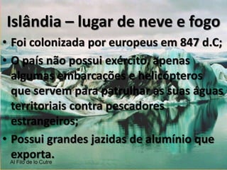 Fontes de energia - IslândiaHidrelétrica – degelo das montanhas;Geotérmica – o país é uma ilha vulcânica e retira energia do interior da terra para geração de energia.Água, por ser abundante, não é cobrada e não necessita de tratamento.