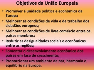 Objetivos da União EuropeiaPromover a unidade política e econômica da EuropaMelhorar as condições de vida e de trabalho dos cidadãos europeus; Melhorar as condições de livre comércio entre os países membros; Reduzir as desigualdades sociais e econômicas entre as regiões; Fomentar o desenvolvimento econômico dos países em fase de crescimento; Proporcionar um ambiente de paz, harmonia e equilíbrio na Europa. 