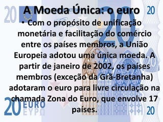 A Moeda Única: o euroCom o propósito de unificação monetária e facilitação do comércio entre os países membros, a União Europeia adotou uma única moeda. A partir de janeiro de 2002, os países membros (exceção da Grã-Bretanha) adotaram o euro para livre circulação na chamada Zona do Euro, que envolve 17 países.