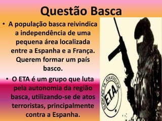 Questão BascaA população basca reivindica a independência de uma pequena área localizada entre a Espanha e a França. Querem formar um país basco.O ETA é um grupo que luta pela autonomia da região basca, utilizando-se de atos terroristas, principalmente contra a Espanha.
