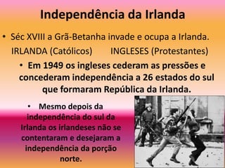 Independência da IrlandaSéc XVIII a Grã-Betanha invade e ocupa a Irlanda.   IRLANDA (Católicos)       INGLESES (Protestantes)Em 1949 os ingleses cederam as pressões e concederam independência a 26 estados do sul que formaram República da Irlanda.Mesmo depois da independência do sul da Irlanda os irlandeses não se contentaram e desejaram a independência da porção norte.