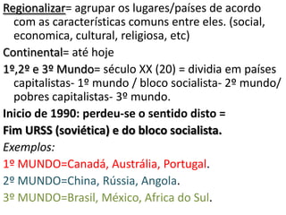 Regionalizar= agrupar os lugares/países de acordo
  com as características comuns entre eles. (social,
  economica, cultural, religiosa, etc)
Continental= até hoje
1º,2º e 3º Mundo= século XX (20) = dividia em países
  capitalistas- 1º mundo / bloco socialista- 2º mundo/
  pobres capitalistas- 3º mundo.
Inicio de 1990: perdeu-se o sentido disto =
Fim URSS (soviética) e do bloco socialista.
Exemplos:
1º MUNDO=Canadá, Austrália, Portugal.
2º MUNDO=China, Rússia, Angola.
3º MUNDO=Brasil, México, Africa do Sul.
 