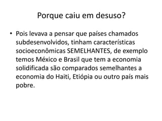 Porque caiu em desuso?
• Pois levava a pensar que países chamados
  subdesenvolvidos, tinham características
  socioeconômicas SEMELHANTES, de exemplo
  temos México e Brasil que tem a economia
  solidificada são comparados semelhantes a
  economia do Haiti, Etiópia ou outro país mais
  pobre.
 