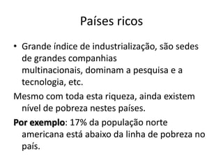 Países ricos
• Grande índice de industrialização, são sedes
  de grandes companhias
  multinacionais, dominam a pesquisa e a
  tecnologia, etc.
Mesmo com toda esta riqueza, ainda existem
  nível de pobreza nestes países.
Por exemplo: 17% da população norte
  americana está abaixo da linha de pobreza no
  país.
 