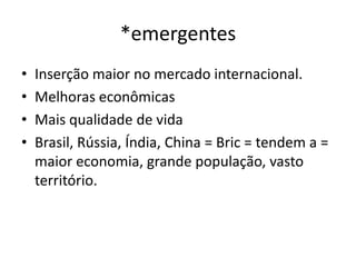 *emergentes
•   Inserção maior no mercado internacional.
•   Melhoras econômicas
•   Mais qualidade de vida
•   Brasil, Rússia, Índia, China = Bric = tendem a =
    maior economia, grande população, vasto
    território.
 