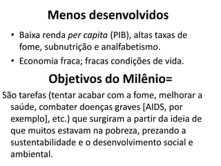 Menos desenvolvidos
  • Baixa renda per capita (PIB), altas taxas de
    fome, subnutrição e analfabetismo.
  • Economia fraca; fracas condições de vida.
           Objetivos do Milênio=
São tarefas (tentar acabar com a fome, melhorar a
  saúde, combater doenças graves [AIDS, por
  exemplo], etc.) que surgiram a partir da ideia de
  que muitos estavam na pobreza, prezando a
  sustentabilidade e o desenvolvimento social e
  ambiental.
 