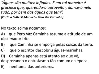 “Águas são muitas; infindas. E em tal maneira é
graciosa que, querendo-a aproveitar, dar-se-á nela
tudo, por bem das águas que tem”.
(Carta a El-Rei D.Manuel – Pero Vaz Caminha)
No texto acima notamos:
A) que Pero Vaz Caminha assume a atitude de um
observador frio.
B) que Caminha se empolga pelas coisas da terra.
C) que o escritor descobriu águas-marinhas.
D) Caminha apenas está atento ao que vê,
desprezando o entusiasmo tão comum da época.
E) nenhuma das anteriores.
 
