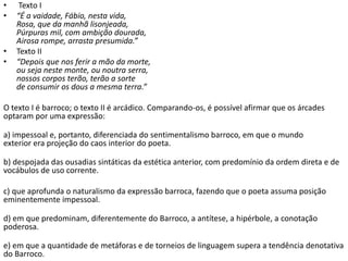 • Texto I
• “É a vaidade, Fábio, nesta vida,
Rosa, que da manhã lisonjeada,
Púrpuras mil, com ambição dourada,
Airosa rompe, arrasta presumida.”
• Texto II
• “Depois que nos ferir a mão da morte,
ou seja neste monte, ou noutra serra,
nossos corpos terão, terão a sorte
de consumir os dous a mesma terra.”
O texto I é barroco; o texto II é arcádico. Comparando-os, é possível afirmar que os árcades
optaram por uma expressão:
a) impessoal e, portanto, diferenciada do sentimentalismo barroco, em que o mundo
exterior era projeção do caos interior do poeta.
b) despojada das ousadias sintáticas da estética anterior, com predomínio da ordem direta e de
vocábulos de uso corrente.
c) que aprofunda o naturalismo da expressão barroca, fazendo que o poeta assuma posição
eminentemente impessoal.
d) em que predominam, diferentemente do Barroco, a antítese, a hipérbole, a conotação
poderosa.
e) em que a quantidade de metáforas e de torneios de linguagem supera a tendência denotativa
do Barroco.
 