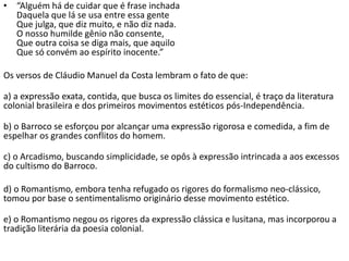 • “Alguém há de cuidar que é frase inchada
Daquela que lá se usa entre essa gente
Que julga, que diz muito, e não diz nada.
O nosso humilde gênio não consente,
Que outra coisa se diga mais, que aquilo
Que só convém ao espírito inocente.”
Os versos de Cláudio Manuel da Costa lembram o fato de que:
a) a expressão exata, contida, que busca os limites do essencial, é traço da literatura
colonial brasileira e dos primeiros movimentos estéticos pós-Independência.
b) o Barroco se esforçou por alcançar uma expressão rigorosa e comedida, a fim de
espelhar os grandes conflitos do homem.
c) o Arcadismo, buscando simplicidade, se opôs à expressão intrincada a aos excessos
do cultismo do Barroco.
d) o Romantismo, embora tenha refugado os rigores do formalismo neo-clássico,
tomou por base o sentimentalismo originário desse movimento estético.
e) o Romantismo negou os rigores da expressão clássica e lusitana, mas incorporou a
tradição literária da poesia colonial.
 