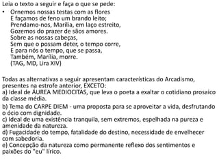 Leia o texto a seguir e faça o que se pede:
• Ornemos nossas testas com as flores
E façamos de feno um brando leito;
Prendamo-nos, Marília, em laço estreito,
Gozemos do prazer de sãos amores.
Sobre as nossas cabeças,
Sem que o possam deter, o tempo corre,
E para nós o tempo, que se passa,
Também, Marília, morre.
(TAG, MD, Lira XIV)
Todas as alternativas a seguir apresentam características do Arcadismo,
presentes na estrofe anterior, EXCETO:
a) Ideal de ÁUREA MEDIOCITAS, que leva o poeta a exaltar o cotidiano prosaico
da classe média.
b) Tema do CARPE DIEM - uma proposta para se aproveitar a vida, desfrutando
o ócio com dignidade.
c) Ideal de uma existência tranquila, sem extremos, espelhada na pureza e
amenidade da natureza.
d) Fugacidade do tempo, fatalidade do destino, necessidade de envelhecer
com sabedoria.
e) Concepção da natureza como permanente reflexo dos sentimentos e
paixões do "eu" lírico.
 