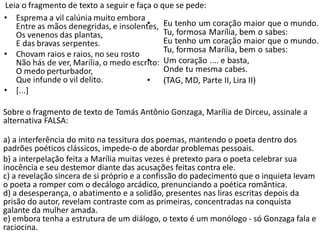 Leia o fragmento de texto a seguir e faça o que se pede:
Sobre o fragmento de texto de Tomás Antônio Gonzaga, Marília de Dirceu, assinale a
alternativa FALSA:
a) a interferência do mito na tessitura dos poemas, mantendo o poeta dentro dos
padrões poéticos clássicos, impede-o de abordar problemas pessoais.
b) a interpelação feita a Marília muitas vezes é pretexto para o poeta celebrar sua
inocência e seu destemor diante das acusações feitas contra ele.
c) a revelação sincera de si próprio e a confissão do padecimento que o inquieta levam
o poeta a romper com o decálogo arcádico, prenunciando a poética romântica.
d) a desesperança, o abatimento e a solidão, presentes nas liras escritas depois da
prisão do autor, revelam contraste com as primeiras, concentradas na conquista
galante da mulher amada.
e) embora tenha a estrutura de um diálogo, o texto é um monólogo - só Gonzaga fala e
raciocina.
 