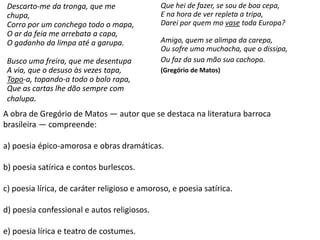 A obra de Gregório de Matos — autor que se destaca na literatura barroca
brasileira — compreende:
a) poesia épico-amorosa e obras dramáticas.
b) poesia satírica e contos burlescos.
c) poesia lírica, de caráter religioso e amoroso, e poesia satírica.
d) poesia confessional e autos religiosos.
e) poesia lírica e teatro de costumes.
Descarto-me da tronga, que me
chupa,
Corro por um conchego todo o mapa,
O ar da feia me arrebata a capa,
O gadanho da limpa até a garupa.
Busco uma freira, que me desentupa
A via, que o desuso às vezes tapa,
Topo-a, topando-a todo o bolo rapa,
Que as cartas lhe dão sempre com
chalupa.
Que hei de fazer, se sou de boa cepa,
E na hora de ver repleta a tripa,
Darei por quem mo vase toda Europa?
Amigo, quem se alimpa da carepa,
Ou sofre uma muchacha, que o dissipa,
Ou faz da sua mão sua cachopa.
(Gregório de Matos)
 