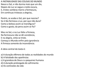 A INSTABILIDADE DAS COUSAS DO MUNDO
Nasce o Sol, e não durma mais que um dia,
Depois da Luz se segue a noite escura,
E, tristes sombras morre a formosura,
Em contínuas tristezas a alegrias,
Porém, se acaba o Sol, por que nascias?
Se é tão formosa a Luz, por que não dura?
Como a beleza assim se transfigura?
Como o gosto, da pena assim se fia?
Mas no Sol, e na Luz falte a firmeza,
Na formosura não se dê constância,
E na alegria, sinta-se triste.
Começa o Mundo enfim pela ignorância
A firmeza somente da inconstância.
A ideia central do texto é:
a) A duração efêmera de todas as realidades do mundo
b) A falsidade das aparências
c) A grandeza de Deus e a pequenez humana
d) A duração prolongada do sofrimento
e) Os contrastes da vida
 