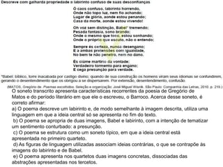O soneto transcrito apresenta características recorrentes da poesia de Gregório de
Matos e do período literário em que ele o escreveu, o Barroco. Acerca desse soneto, é
correto afirmar:
a) O poema descreve um labirinto e, de modo semelhante à imagem descrita, utiliza uma
linguagem em que a ideia central só se apresenta no fim do texto.
b) O poema se apropria de duas imagens, Babel e labirinto, com a intenção de tematizar
um sentimento conturbado: a presunção.
c) O poema se estrutura como um soneto típico, em que a ideia central está
apresentada no primeiro quarteto.
d) As figuras de linguagem utilizadas associam ideias contrárias, o que se contrapõe às
imagens do labirinto e de Babel.
e) O poema apresenta nos quartetos duas imagens concretas, dissociadas das
abstrações apresentadas nos tercetos.
 