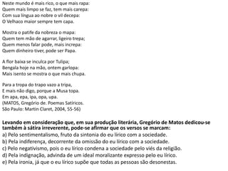 Neste mundo é mais rico, o que mais rapa:
Quem mais limpo se faz, tem mais carepa:
Com sua língua ao nobre o vil decepa:
O Velhaco maior sempre tem capa.
Mostra o patife da nobreza o mapa:
Quem tem mão de agarrar, ligeiro trepa;
Quem menos falar pode, mais increpa:
Quem dinheiro tiver, pode ser Papa.
A flor baixa se inculca por Tulipa;
Bengala hoje na mão, ontem garlopa:
Mais isento se mostra o que mais chupa.
Para a tropa do trapo vazo a tripa,
E mais não digo, porque a Musa topa.
Em apa, epa, ipa, opa, upa.
(MATOS, Gregório de. Poemas Satíricos.
São Paulo: Martin Claret, 2004, 55-56)
Levando em consideração que, em sua produção literária, Gregório de Matos dedicou-se
também à sátira irreverente, pode-se afirmar que os versos se marcam:
a) Pelo sentimentalismo, fruto da sintonia do eu lírico com a sociedade.
b) Pela indiferença, decorrente da omissão do eu lírico com a sociedade.
c) Pelo negativismo, pois o eu lírico condena a sociedade pelo viés da religião.
d) Pela indignação, advinda de um ideal moralizante expresso pelo eu lírico.
e) Pela ironia, já que o eu lírico supõe que todas as pessoas são desonestas.
 