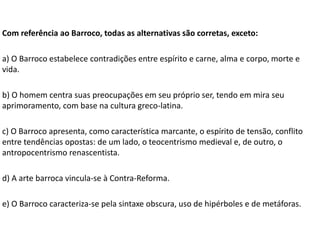 Com referência ao Barroco, todas as alternativas são corretas, exceto:
a) O Barroco estabelece contradições entre espírito e carne, alma e corpo, morte e
vida.
b) O homem centra suas preocupações em seu próprio ser, tendo em mira seu
aprimoramento, com base na cultura greco-latina.
c) O Barroco apresenta, como característica marcante, o espírito de tensão, conflito
entre tendências opostas: de um lado, o teocentrismo medieval e, de outro, o
antropocentrismo renascentista.
d) A arte barroca vincula-se à Contra-Reforma.
e) O Barroco caracteriza-se pela sintaxe obscura, uso de hipérboles e de metáforas.
 