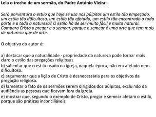 Leia o trecho de um sermão, do Padre António Vieira:
Será porventura o estilo que hoje se usa nos púlpitos um estilo tão empeçado,
um estilo tão dificultoso, um estilo tão afetado, um estilo tão encontrado a toda
parte e a toda a natureza? O estilo há de ser muito fácil e muito natural.
Compara Cristo o pregar e o semear, porque o semear é uma arte que tem mais
de natureza que de arte.
O objetivo do autor é:
a) destacar que a naturalidade - propriedade da natureza pode tornar mais
claro o estilo das pregações religiosas.
b) salientar que o estilo usado na igreja, naquela época, não era afetado nem
dificultoso.
c) argumentar que a lição de Cristo é desnecessária para os objetivos da
pregação religiosa.
d) lamentar o fato de os sermões serem dirigidos dos púlpitos, excluindo da
audiência as pessoas que ficavam fora da igreja.
e) mostrar que, segundo o exemplo de Cristo, pregar e semear afetam o estilo,
porque são práticas inconciliáveis.
 