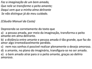 Faz a imaginação de um bem amado,
Que nele se transforme o peito amante;
Daqui vem que a minha alma delirante
Se não distingue já do meu cuidado.
(Cláudio Manuel da Costa)
Depreende-se corretamente do texto que
a) a pessoa amada, por meio da imaginação, transforma o peito
amante em alma delirante.
b) a distância entre amante e pessoa amada é tão grande, que faz do
amor algo irremediavelmente perdido.
c) nem nos sonhos é possível realizar plenamente o desejo amoroso.
d) o amante, no plano do imaginário, transfigura-se no ser amado.
e) o bem amado atrai para si o peito amante, graças ao delírio
amoroso.
 
