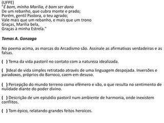 (UFPE)
"É bom, minha Marília, é bom ser dono
De um rebanho, que cubra monte e prado;
Porém, gentil Pastora, o teu agrado;
Vale mais que um rebanho, e mais que um trono
Graças, Marília bela,
Graças à minha Estrela."
Tomas A. Gonzaga
No poema acima, as marcas do Arcadismo são. Assinale as afirmativas verdadeiras e as
falsas.
( ) Tema da vida pastoril no contato com a natureza idealizada.
( )Ideal de vida simples retratado através de uma linguagem despojada. Inversões e
paradoxos, próprios do Barroco, caem em desuso.
( ) Percepção do mundo terreno como efêmero e vão, o que resulta no sentimento de
nulidade diante do poder divino.
( ) Descrição de um episódio pastoril num ambiente de harmonia, onde inexistem
conflitos.
( ) Tom épico, relatando grandes feitos heroicos.
 