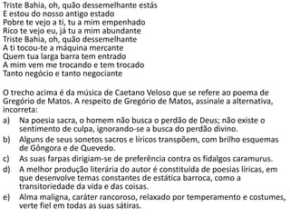 Triste Bahia, oh, quão dessemelhante estás
E estou do nosso antigo estado
Pobre te vejo a ti, tu a mim empenhado
Rico te vejo eu, já tu a mim abundante
Triste Bahia, oh, quão dessemelhante
A ti tocou-te a máquina mercante
Quem tua larga barra tem entrado
A mim vem me trocando e tem trocado
Tanto negócio e tanto negociante
O trecho acima é da música de Caetano Veloso que se refere ao poema de
Gregório de Matos. A respeito de Gregório de Matos, assinale a alternativa,
incorreta:
a) Na poesia sacra, o homem não busca o perdão de Deus; não existe o
sentimento de culpa, ignorando-se a busca do perdão divino.
b) Alguns de seus sonetos sacros e líricos transpõem, com brilho esquemas
de Gôngora e de Quevedo.
c) As suas farpas dirigiam-se de preferência contra os fidalgos caramurus.
d) A melhor produção literária do autor é constituída de poesias líricas, em
que desenvolve temas constantes de estática barroca, como a
transitoriedade da vida e das coisas.
e) Alma maligna, caráter rancoroso, relaxado por temperamento e costumes,
verte fiel em todas as suas sátiras.
 